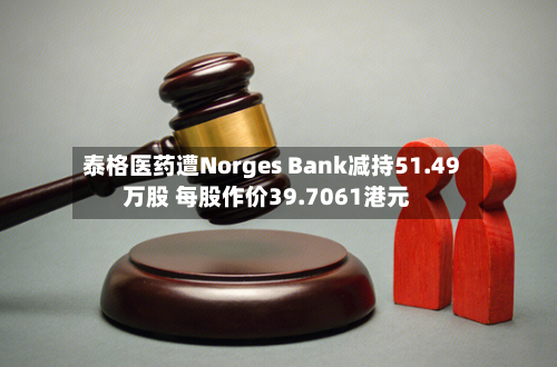 泰格医药遭Norges Bank减持51.49万股 每股作价39.7061港元-第2张图片