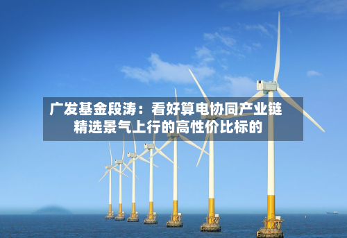 广发基金段涛：看好算电协同产业链 精选景气上行的高性价比标的