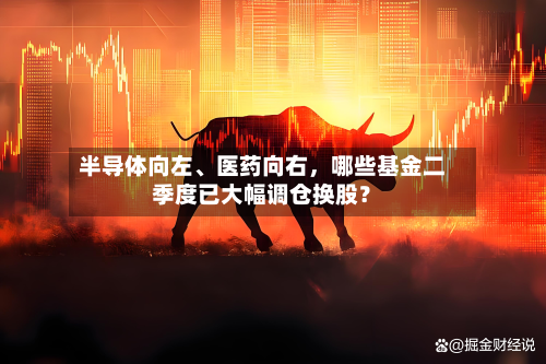 半导体向左、医药向右，哪些基金二季度已大幅调仓换股？