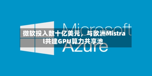 微软投入数十亿美元	，与欧洲Mistral共建GPU算力共享池-第2张图片