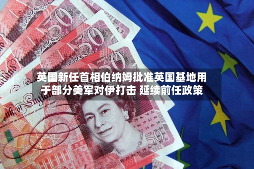 英国新任首相伯纳姆批准英国基地用于部分美军对伊打击 延续前任政策