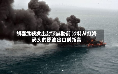胡塞武装发出封锁威胁前 沙特从红海码头的原油出口创新高-第2张图片