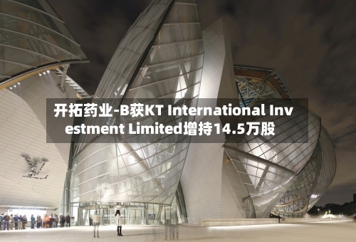开拓药业-B获KT International Investment Limited增持14.5万股-第2张图片
