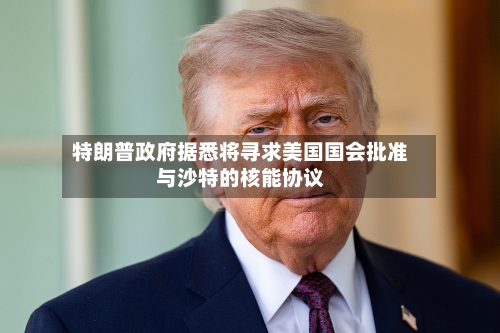 特朗普政府据悉将寻求美国国会批准与沙特的核能协议-第2张图片