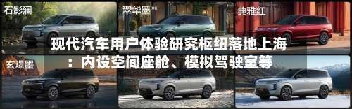 现代汽车用户体验研究枢纽落地上海：内设空间座舱、模拟驾驶室等
