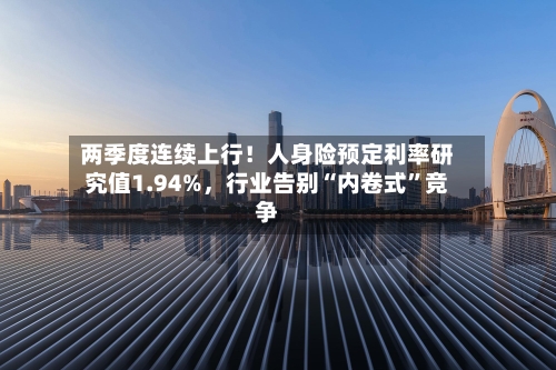 两季度连续上行！人身险预定利率研究值1.94%，行业告别“内卷式	”竞争-第2张图片
