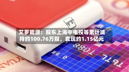 艾罗能源：股东上海中电投等累计减持约100.76万股，套现约1.15亿元-第2张图片