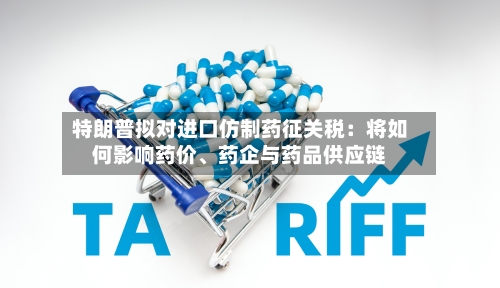 特朗普拟对进口仿制药征关税：将如何影响药价、药企与药品供应链-第3张图片