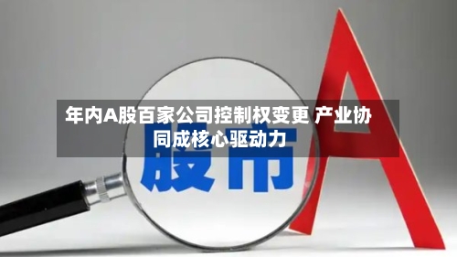 年内A股百家公司控制权变更 产业协同成核心驱动力-第2张图片
