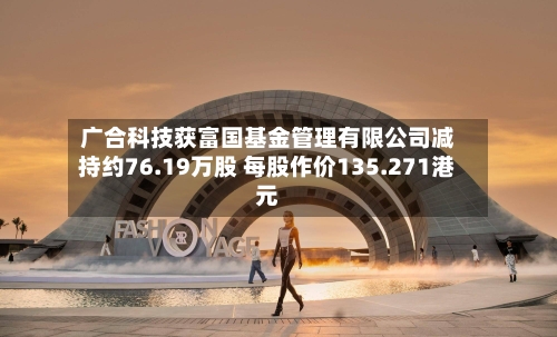 广合科技获富国基金管理有限公司减持约76.19万股 每股作价135.271港元