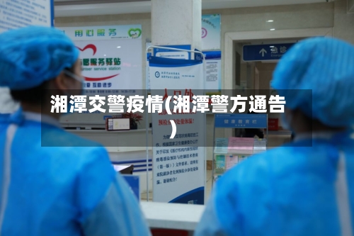 湘潭交警疫情(湘潭警方通告)-第3张图片