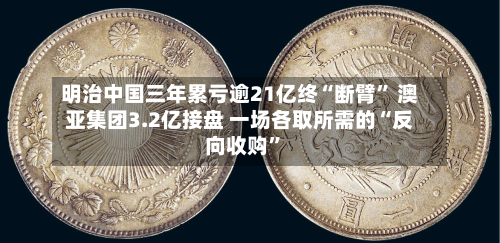 明治中国三年累亏逾21亿终“断臂” 澳亚集团3.2亿接盘 一场各取所需的“反向收购”