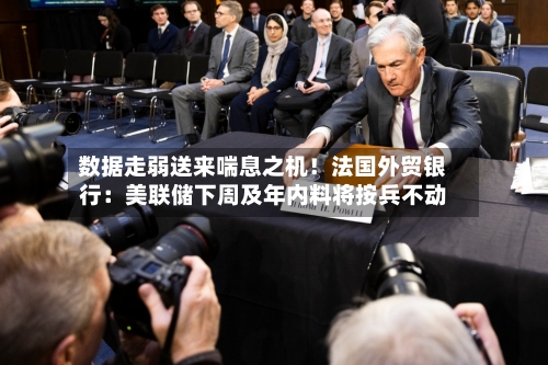 数据走弱送来喘息之机！法国外贸银行：美联储下周及年内料将按兵不动
