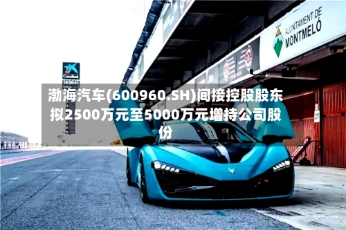 渤海汽车(600960.SH)间接控股股东拟2500万元至5000万元增持公司股份