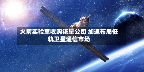 火箭实验室收购铱星公司 加速布局低轨卫星通信市场
