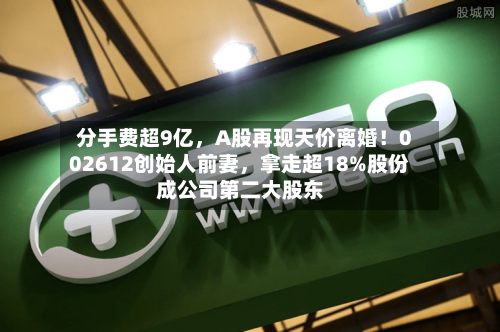 分手费超9亿，A股再现天价离婚！002612创始人前妻	，拿走超18%股份成公司第二大股东-第2张图片