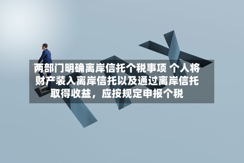 两部门明确离岸信托个税事项 个人将财产装入离岸信托以及通过离岸信托取得收益，应按规定申报个税-第3张图片