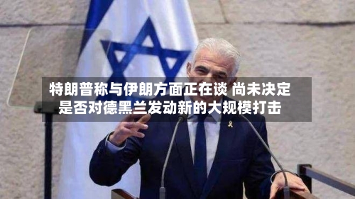 特朗普称与伊朗方面正在谈 尚未决定是否对德黑兰发动新的大规模打击