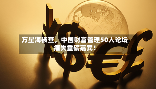 方星海被查，中国财富管理50人论坛痛失重磅嘉宾！
