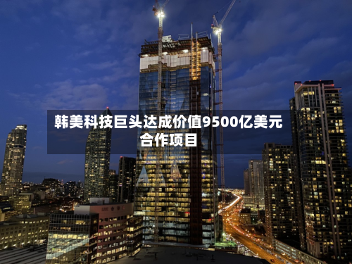 韩美科技巨头达成价值9500亿美元合作项目