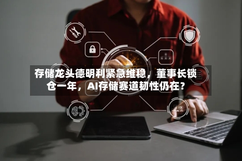 存储龙头德明利紧急维稳，董事长锁仓一年，AI存储赛道韧性仍在？