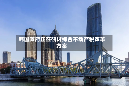 韩国政府正在研讨综合不动产税改革方案-第3张图片