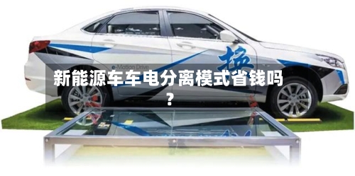 新能源车车电分离模式省钱吗？