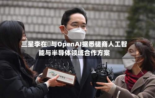 三星李在镕与OpenAI据悉磋商人工智能与半导体领域合作方案