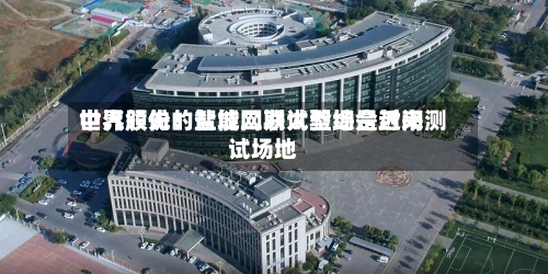 中汽股份：盐城二期试验场是近来世界领先的智能网联大型综合封闭测试场地