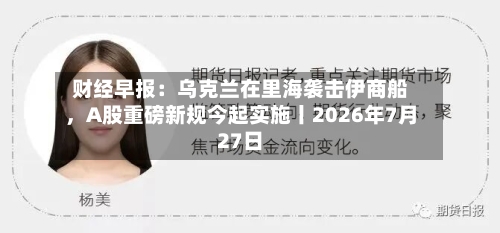 财经早报：乌克兰在里海袭击伊商船，A股重磅新规今起实施丨2026年7月27日-第2张图片