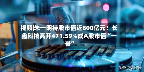 视频|朱一明持股市值近800亿元！长鑫科技高开471.59%成A股市值“一哥”