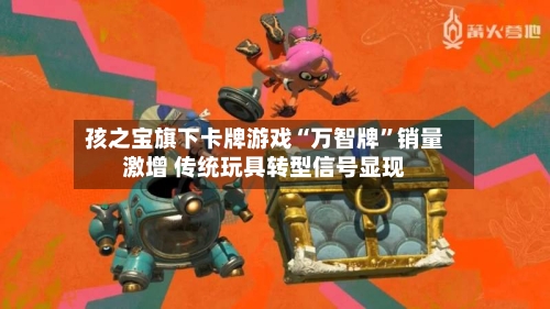 孩之宝旗下卡牌游戏“万智牌	”销量激增 传统玩具转型信号显现-第2张图片