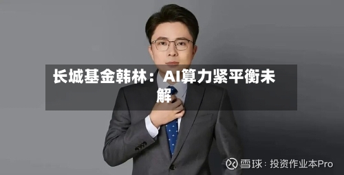 长城基金韩林：AI算力紧平衡未解