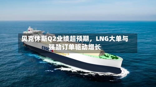 贝克休斯Q2业绩超预期，LNG大单与强劲订单驱动增长-第2张图片