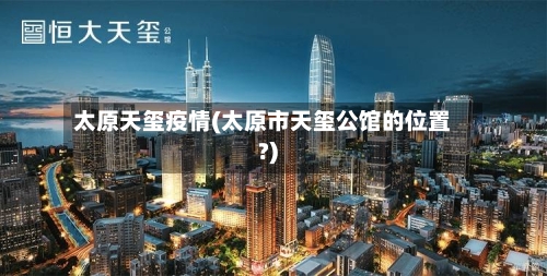 太原天玺疫情(太原市天玺公馆的位置?)-第2张图片