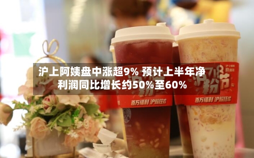 沪上阿姨盘中涨超9% 预计上半年净利润同比增长约50%至60%