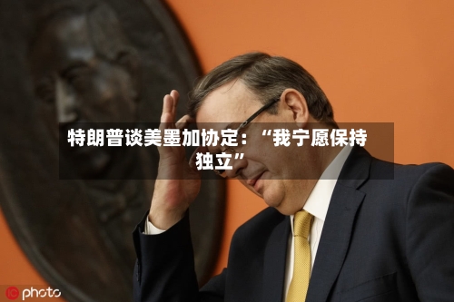 特朗普谈美墨加协定：“我宁愿保持独立”-第2张图片