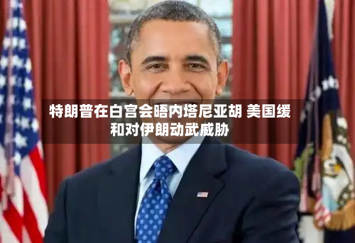 特朗普在白宫会晤内塔尼亚胡 美国缓和对伊朗动武威胁-第2张图片