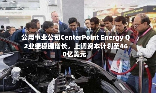 公用事业公司CenterPoint Energy Q2业绩稳健增长，上调资本计划至460亿美元