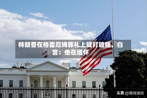 特朗普在格雷厄姆葬礼上疑打瞌睡	，白宫：他在缅怀-第3张图片