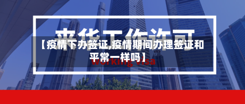 【疫情下办签证,疫情期间办理签证和平常一样吗】