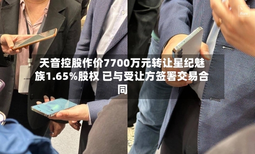 天音控股作价7700万元转让星纪魅族1.65%股权 已与受让方签署交易合同-第2张图片
