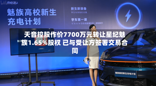 天音控股作价7700万元转让星纪魅族1.65%股权 已与受让方签署交易合同-第3张图片