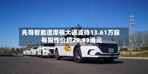 先导智能遭摩根大通减持13.61万股 每股作价约29.93港元