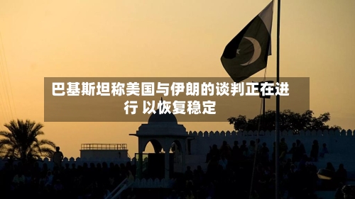 巴基斯坦称美国与伊朗的谈判正在进行 以恢复稳定-第2张图片