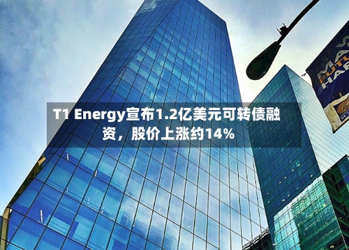 T1 Energy宣布1.2亿美元可转债融资，股价上涨约14%