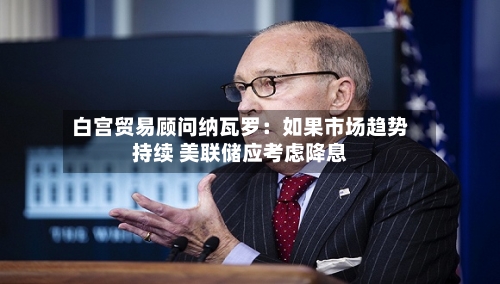 白宫贸易顾问纳瓦罗：如果市场趋势持续 美联储应考虑降息-第2张图片
