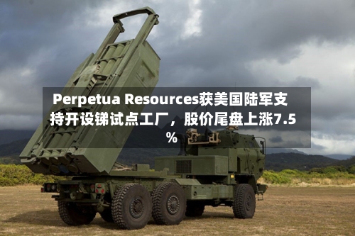 Perpetua Resources获美国陆军支持开设锑试点工厂，股价尾盘上涨7.5%-第3张图片