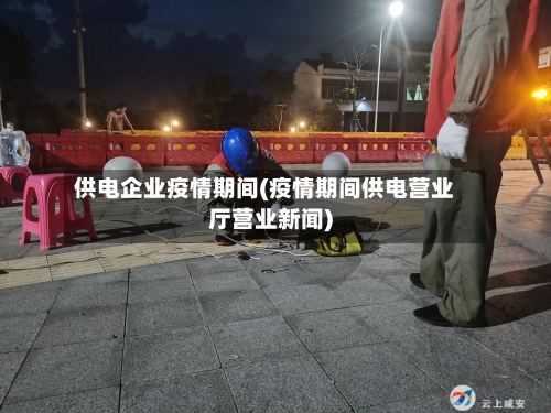 供电企业疫情期间(疫情期间供电营业厅营业新闻)
