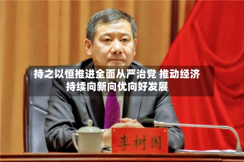 持之以恒推进全面从严治党 推动经济持续向新向优向好发展-第2张图片